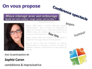 On vous propose                                            Con
                                                              fére
                                                                  nce
                                                                                  spe
--Mieux interagir avec son entourage
  Mieux interagir avec son entourage                                                 c ta
 Quelle est votre couleur: rouge, jaune, vert ou bleu ?
 Quelle est votre couleur: rouge, jaune, vert ou bleu ?
                                                                                         c le
                                        
                                                                            impro
                      Depuis 1988 Sophie a coaché différentes          équipes
                      d’improvisation dans le réseau de l’éducation au
                      niveau de secondaire. Elle a donné de la formation à

                                                                                       our
                      différent types de clientèle dans les réseaux de la
                                                     fou
                                                                                    hum
                      santé, du communautaire et corporatif.
                                                           rire
                      Depuis janvier 2010, elle    enseigne l’improvisation   à
                      l’école de la LNI, Ligue National d’Improvisation.
                      Que ce soit en tant que formatrice ou joueuse,
                      l’improvisation l’a emmenée en France, en Suisse, en
                      Belgique, au Maroc, en Roumanie et un peu partout au
                      Canada.

Avec la participation de

Sophie Caron
comédienne & improvisatrice
 
