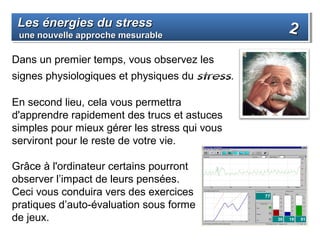 Les énergies du stress
 Les énergies du stress                         2
 une nouvelle approche mesurable
 une nouvelle approche mesurable

Dans un premier temps, vous observez les
signes physiologiques et physiques du stress.

En second lieu, cela vous permettra
d'apprendre rapidement des trucs et astuces
simples pour mieux gérer les stress qui vous
serviront pour le reste de votre vie.

Grâce à l'ordinateur certains pourront
observer l’impact de leurs pensées.
Ceci vous conduira vers des exercices
pratiques d’auto-évaluation sous forme
de jeux.
 