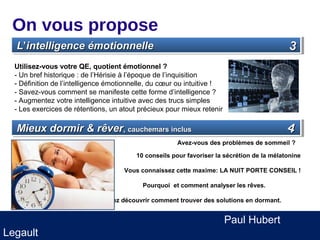 On vous propose
  L’’intelligence émotionnelle
  L intelligence émotionnelle                                                               3
  Utilisez-vous votre QE, quotient émotionnel ?
  - Un bref historique : de l’Hérisie à l’époque de l’inquisition
  - Définition de l’intelligence émotionnelle, du cœur ou intuitive !
  - Savez-vous comment se manifeste cette forme d’intelligence ?
  - Augmentez votre intelligence intuitive avec des trucs simples
  - Les exercices de rétentions, un atout précieux pour mieux retenir

  Mieux dormir & rêver,,cauchemars inclus
  Mieux dormir & rêver cauchemars inclus                                                    4
                                                      Avez-vous des problèmes de sommeil ?

                                         10 conseils pour favoriser la sécrétion de la mélatonine

                                     Vous connaissez cette maxime: LA NUIT PORTE CONSEIL !

                                           Pourquoi et comment analyser les rêves.

                             Venez découvrir comment trouver des solutions en dormant.


                                                                        Paul Hubert
Legault
 