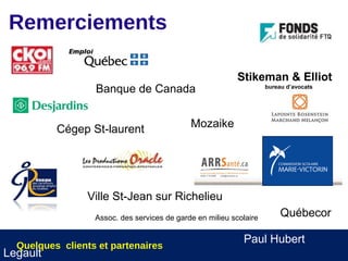 Remerciements

                                                           Stikeman & Elliot
                  Banque de Canada                                  bureau d’avocats




          Cégep St-laurent                   Mozaike




                 Ville St-Jean sur Richelieu
                  Assoc. des services de garde en milieu scolaire        Québecor

                                                            Paul Hubert
  Quelques clients et partenaires
Legault
 