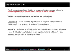 Organisation des sites


 Fort de son succès grandissant des sites du groupe, seniorplanet s.a. vous présente sa
 nouvelle organisation de contenu avec la création du portail Planet.fr.


 Planet.fr : de nouvelles passerelles vers Medisite.fr et Femmesplus.fr


 Femmesplus.fr : devient accessible depuis la barre de navigation à travers Planet.fr,
 Femmesplus.fr est le partenaire de la Chaine Femme et Cuisine.


 Medisite.fr : compte tenu de sa forte croissance (+ 190% de vu en 1 an) suite à la nouvelle
 version de début d’année, Medisite.fr devient le partenaire Santé de Planet.fr et sera
 accessible depuis la barre de navigation de Planet.fr




                                                                                               13
 