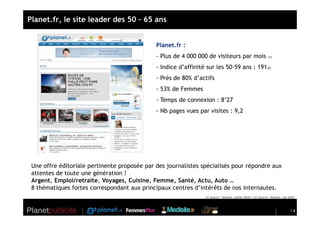 Planet.fr, le site leader des 50 – 65 ans


                                              Planet.fr :
                                              - Plus de 4 000 000 de visiteurs par mois                         (1)


                                              - Indice d’affinité sur les 50-59 ans : 191(2)
                                              - Près de 80% d’actifs
                                              - 53% de Femmes
                                              - Temps de connexion : 8’27
                                              - Nb pages vues par visites : 9,2




 Une offre éditoriale pertinente proposée par des journalistes spécialisés pour répondre aux
 attentes de toute une génération !
 Argent, Emploi/retraite, Voyages, Cuisine, Femme, Santé, Actu, Auto …
 8 thématiques fortes correspondant aux principaux centres d’intérêts de nos internautes.
                                                                 (1) Source : Nielsen, juillet 2010 / (2) Source : Nielsen, jan 2010



                                                                                                                                 14
 