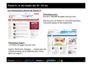 Planet.fr, le site leader des 50 – 65 ans

Les thématiques phares de Planet.fr
                                          Thématique Actu:
                                          Plus de 4 000 000 de pages vues par mois

                                          Tous les jours sur Planet.fr l’actualité politique,
                                          l’actualité people et des diaporamas




Thématique Argent :
1,5 million de pages vues par mois

Argent, Patrimoine, Epargne, … chaque jour des
conseils pratique de la rédaction pour mieux
gérer son argent !



                                                                                                16
 