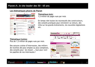 Planet.fr, le site leader des 50 – 65 ans

 Les thématiques phares de Planet
                                   Thématique Auto:
                                   1,5 million de pages vues par mois

                                   En temps réel toutes les nouveautés des constructeurs,
                                   des conseils pratiques pour entretenir sa voiture, des
                                   infos sur les grands événements, les nouvelles législations
                                   etc.




 Thématique Cuisine:
 Plus de 1,5 million de pages vues par mois

 Des astuces cuisine d’internautes, des milliers
 de recettes des plus simples au plus complexes,
 des conseils pour les réussir … tout pour ravir
 les papilles de nos internautes !




                                                                                                 17
 