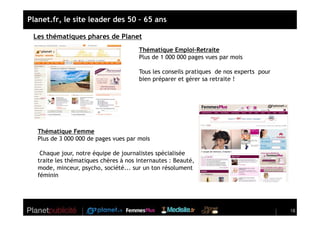 Planet.fr, le site leader des 50 – 65 ans

 Les thématiques phares de Planet
                                       Thématique Emploi-Retraite
                                       Plus de 1 000 000 pages vues par mois

                                       Tous les conseils pratiques de nos experts pour
                                       bien préparer et gérer sa retraite !




   Thématique Femme
   Plus de 3 000 000 de pages vues par mois

    Chaque jour, notre équipe de journalistes spécialisée
   traite les thématiques chères à nos internautes : Beauté,
   mode, minceur, psycho, société... sur un ton résolument
   féminin




                                                                                         18
 