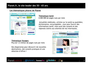 Planet.fr, le site leader des 50 – 65 ans

 Les thématiques phares de Planet

                                     Thématique Santé
                                     6 000 000 de pages vues par mois

                                      Actualités médicales, articles sur la santé au quotidien,
                                     dictionnaires, encyclopédies …tout pour fournir des
                                     informations santé, mais aussi des conseils et des
                                     réponses claires aux attentes de nos internautes.




   Thématique Voyages:
   Plus de 1,5 million de pages vues par mois

   Des diaporamas pour découvrir de nouvelles
   destinations, des conseils pratiques et une
   sélection d’offres !




                                                                                                  19
 