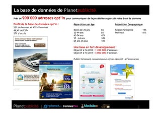 La base de données de Planetpublicité
Près de   900 000 adresses opt’in pour communiquer de façon dédiée auprès de notre base de données
Profil de la base de données opt’in :           Répartition par âge                    Répartition Géographique
55% de femmes et 45% d’hommes
49,4% de CSP+                                   Moins de 35 ans           6%           Région Parisienne        19%
57% d’actifs                                    35-44 ans                 8%           Province                 81%
                                                45-54 ans                 42%
                                                55 - 64 ans               34%
                                                65 ans et plus            10%

                                                Une base en fort développement :
                                                Objectif à fin 2010 : 1 200 000 d’adresses
                                                Objectif à fin 2011 : 3 000 000 d’adresses

                                                Public fortement consommateur et très réceptif à l’innovation
 