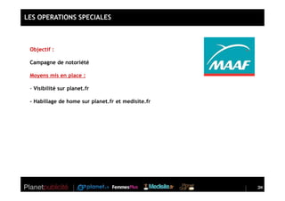 LES OPERATIONS SPECIALES



 Objectif :

 Campagne de notoriété

 Moyens mis en place :

 - Visibilité sur planet.fr

 - Habillage de home sur planet.fr et medisite.fr




                                                    24
                                                    24
 