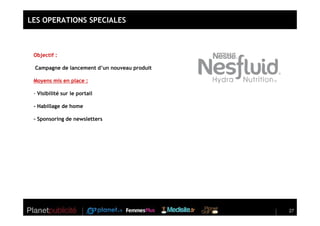 LES OPERATIONS SPECIALES



 Objectif :

 Campagne de lancement d’un nouveau produit

 Moyens mis en place :

 - Visibilité sur le portail

 - Habillage de home

 - Sponsoring de newsletters




                                              27
 