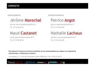 CONTACTS



Contacts Agences                                                Contacts Annonceurs


   Jérôme Marechal                                                 Patrice Angot
   jerome.marechal@planetpublicite.fr                              patrice.angot@planetpublicite.fr
   Tél. 01 53 06 64 43                                             Tél. 01 53 06 62 80



   Maud Castanet                                                   Nathalie Lachaux
   maud.castanet@planetpublicite.fr                                nathalie.lachaux@planetpublicite.fr
   Tél. 01 53 06 80 69                                             Tél. 01 53 06 62 85




 Pour découvrir d’autres cas concrets et bénéficier de nos recommandations par rapport à vos objectifs de
 communication, n’hésitez pas à contacter :

 seniorplanet s.a. – 47 rue de la Chaussée d’Antin 75009 Paris – Fax : 01 55 32 04 57
 