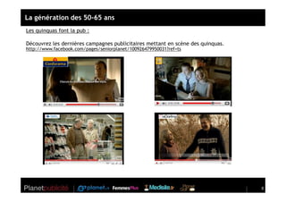 La génération des 50-65 ans
Les quinquas font la pub :

Découvrez les dernières campagnes publicitaires mettant en scène des quinquas.
http://www.facebook.com/pages/seniorplanet/100926479950031?ref=ts




                                                                                 8
 