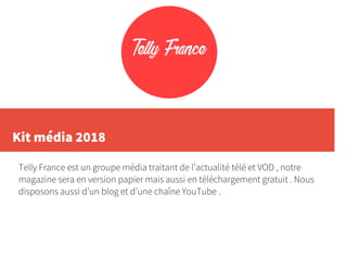 Kit média 2018
Telly France est un groupe média traitant de l’actualité télé et VOD , notre
magazine sera en version papier mais aussi en téléchargement gratuit . Nous
disposons aussi d’un blog et d’une chaîne YouTube .
 