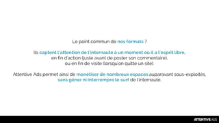Le point commun de nos formats ?
Ils captent l'attention de l'internaute à un moment où il a l'esprit libre,
en fin d'action (juste avant de poster son commentaire),
ou en fin de visite (lorsqu'on quitte un site).
Attentive Ads permet ainsi de monétiser de nombreux espaces auparavant sous-exploités,
sans gêner ni interrompre le surf de l'internaute.
 