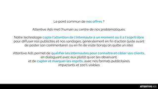 Le point commun de nos offres ?
Attentive Ads met l’humain au centre de nos problématiques.
Notre technologie capte l'attention de l'internaute à un moment où il a l'esprit libre
pour diffuser nos publicités et nos sondages, généralement en fin d'action (juste avant
de poster son commentaire), ou en fin de visite (lorsqu'on quitte un site).
Attentive Ads permet de qualifier les internautes pour connaître et cibler vos clients,
en dialoguant avec eux plutôt qu’en les observant,
et de capter et marquer les esprits, avec nos formats publicitaires
impactants et 100% visibles
 