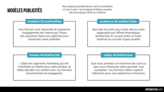 Modèlespublicités
Audience #CoûtParVisiteVisibilité #CoûtParMille
Vidéo #CoûtParVueVentes #CoûtParClic
Nos formats sont interactifs et requièrent
l'engagement de l'internaute. Posez
des questions dans nos captchas pour
maximiser votre potentiel.
Recruter du trafic pour votre site ou votre
application par affinité thématique,
positionnez le curseur entre un trafic
maximal ou un trafic hyper qualifié.
Ciblez les segments marketing qui ont
manifesté un intérêt pour votre produit, et
faites décoller vos ventes avec nos formats
personnalisés et engageants.
Que vous achetiez un maximum de vues ou
que vous choisissiez notre garantie "vue
complète", nos formats vidéos captent
l'attention pour une expérience immersive.
Nos espaces publicitaires sont accessibles
en gré à gré + en programmatique auprès
des principaux DSP du marché
 