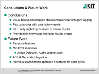 Conclusions & Future Work

      Conclusions
         Visual-based classification shows limitations for category tagging
         Few categories with satisfactory results
         SIFT: only slight improvement of overall results
         Prior domain knowledge improves results overall
      Future Work
         Temporal features
         Mid-level semantics
            Action Detection, Audio segmentation
         ASR & Metadata integration
         Individual classification approach & features for each genre

13           KIT at MediaEval 2012 – Content-based Genre Classification with Visual Cues   Institute for Anthropomatics
             MediaEval 2012 Workshop
 