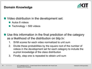 Domain Knowledge


      Video distribution in the development set:
              Autos 8 videos
              Technology ~ 500 videos


      Use this information in the final prediction of the category
      as a likelihood of the distribution on blip.tv:
         1. SVM scores for each video normalized to unit sum
         2. Divide these probabilities by the square root of the number of
            videos in the development set for each category to include the
            a-priori knowledge of the class distribution
         3. Finally, step one is repeated to obtain unit sum


9    05.10.2012   KIT at MediaEval 2012 – Content-based Genre Classification with Visual Cues   Institute for Anthropomatics
                  MediaEval 2012 Workshop
 