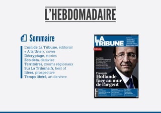 VENDREDI 13 AVRIL 2012                       No 001                                                                                       France métroplitaine          3€



                                                                                                                                                                                                                                                   latribune.fr
                                                                                                                                                                                                                                                       Zone euro : les foyers
                                                                                                                                                                                                                                                      où le feu pourrait reprendre
                                                                                                                                                                                                               hebDomADAire                            éolien offshore : pourquoi
                                                                                                                                                                                                                                                      Areva n’a pas tout perdu
                                                                                                                                                                                                                                                       Dassault Systèmes claque
                                                                                                                                                                                                                                                      la porte du « cloud » à la française

                                                                                                                                                                                                                                                         @latribune      /latribune        La Tribune




                                                                                                                            3€
                                                                                                                                                        Prix spécial
                                                                                                                                                        de lancement




                                                                                                                                                      7 mai 2012 :
                                                                                                                                                      les marchés attaquent
                                                                                                                                                      la France, quel que soit
                                                                                                                                                      le président élu.
                                                                                                                                                      François Hollande
                                                                                                                                                      nous dévoile ce que
                                                                                                                                                      serait sa contre-attaque.
                                                                                                                                                      Entretien exclusif, page 4




                                                                                                                                                      François
                                                                                                                                                      Hollande
                                                                                                                                                      face au mur

« La Tr bune s engage avec ecofoL o pour Le recycLage des pap ers avec voTre gesTe de Tr voTre journaL a pLus eurs v es »
                                                                                                                                                      de l’argent
                                                                                                                                                            finance                                   territoires                                la tribune à...
                                                                                                                                                            « Les banques                             Toulouse, Hollywood-                       Francfort,




                                                                                                                                                                                                                                                                                                        STÉPHANE LAVOUÉ / PASCO AND CO
                                                                                                                                                            françaises ont corrigé                    sur-Garonne...                             la puissance
                                                                                                                             L 15174 - 1 - F 3 00 €
                                                                                                                                                            leurs erreurs »                             projet de construire des studios
                                                                                                                                                                                                       Le
                                                                                                                                                                                                      de cinéma géants sur un anc en aérodrome
                                                                                                                                                                                                                                                 de la modestie
                                                                                                                                                             Entretien avec François Pérol           prend forme Un nouveau destin pour         Pourquoi la crise de l’euro a conforté
                                                                                                                                                            président du directo re de BPCE PAGE 10   a Ville rose ? PAGE 22                     a capita e financière allemande PAGE 32
 