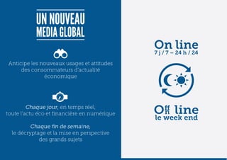 Anticipe les nouveaux usages et attitudes
     des consommateurs d’actualité
              économique




         Chaque jour, en temps réel,
toute l’actu éco et financière en numérique

          Chaque fin de semaine,
  le décryptage et la mise en perspective
             des grands sujets
 