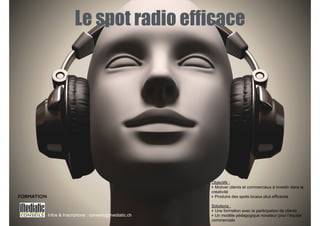 Le spot radio efficace 
Infos & Inscriptions : conseils@mediatic.ch 
! 
Objectifs : 
‣ Motiver clients et commerciaux à investir dans la 
créativité 
‣ Produire des spots locaux plus efficaces 
! 
Solutions : 
‣ Une formation avec la participation de clients 
‣ Un modèle pédagogique novateur pour l’équipe 
commerciale 
FORMATION 
 