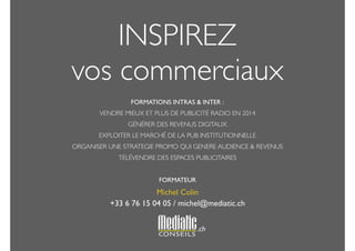 INSPIREZ 
vos commerciaux 
! 
FORMATIONS INTRAS & INTER : 
VENDRE MIEUX ET PLUS DE PUBLICITÉ RADIO EN 2014 
GÉNÉRER DES REVENUS DIGITAUX 
EXPLOITER LE MARCHÉ DE LA PUB INSTITUTIONNELLE 
ORGANISER UNE STRATEGIE PROMO QUI GENERE AUDIENCE & REVENUS 
TÉLÉVENDRE DES ESPACES PUBLICITAIRES 
! 
FORMATEUR 
Michel Colin 
+33 6 76 15 04 05 / michel@mediatic.ch 
! 
! 
.ch 
 