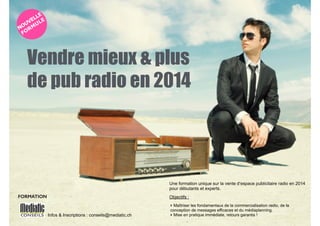 Vendre mieux & plus 
de pub radio en 2014 
Infos & Inscriptions : conseils@mediatic.ch 
!U 
ne formation unique sur la vente d’espace publicitaire radio en 2014 
pour débutants et experts. 
Objectifs : 
‣ Maîtriser les fondamentaux de la commercialisation radio, de la 
conception de messages efficaces et du médiaplanning. 
‣ Mise en pratique immédiate, retours garantis ! 
FORMATION 
 