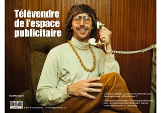 Télévendre 
de l’espace 
publicitaire 
Infos & Inscriptions : conseils@mediatic.ch 
Comment exploiter une cellule de télévente pour 
développer votre chiffre d’affaire ? 
Organisation et formation d’une équipe sédentaire 
pour commercialiser des offres radio, internet, 
cross media locales ou régionales. 
FORMATION 
 