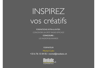 INSPIREZ 
vos créatifs 
! 
FORMATIONS INTRA & INTER : 
CONCEVOIR UN SPOT RADIO EFFICACE 
CONCOURS : 
LES RADIOPUB AWARDS 
! 
! 
FORMATEUR 
Michel Colin 
+33 6 76 15 04 05 / michel@mediatic.ch 
.ch 
 