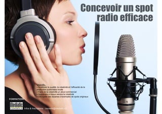 Concevoir un spot 
radio efficace 
! 
Objectifs : 
‣ Améliorer la qualité, la créativité et l’efficacité de la 
production publicitaire locale 
‣ Faire de la créativité un atout commercial 
‣ Apprendre à mieux vendre la créativité 
‣ Décrypter des dizaines d’exemples de spots originaux 
Infos & Inscriptions : conseils@mediatic.ch 
FORMATION 
 