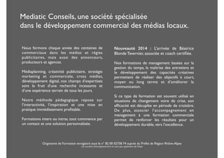 Mediatic Conseils, une société spécialisée 
dans le développement commercial des médias locaux. 
Nouveauté 2014 : L’arrivée de Béatrice 
Blonde Tavernier, associée et coach certifiée. 
! 
Nos formations de management basées sur la 
gestion du temps, la maîtrise des entretiens et 
le développement des capacités créatives 
permettent de réaliser des objectifs à court, 
moyen ou long terme et d’améliorer la 
communication. 
! 
Si ce type de formation est souvent utilisé en 
situations de changement voire de crise, son 
efficacité est décuplée en période de croisière. 
De plus, associer l’accompagnement en 
management à une formation commerciale 
permet de renforcer les résultats pour un 
développement durable, vers l’excellence. 
! 
Nous formons chaque année des centaines de 
commerciaux dans les médias et régies 
publicitaires, mais aussi des annonceurs, 
producteurs et agences. 
! 
Médiaplanning, créativité publicitaire, stratégie 
marketing et commerciale, cross médias, 
développement digital, nos champs d’expertises 
sont le fruit d’une recherche incessante et 
d’une expérience terrain de tous les jours. 
! 
Notre méthode pédagogique repose sur 
l’interactivité, l’inspiration et une mise en 
pratique immédiatement profitable. 
Formations inters ou intras, tout commence par 
un contact et une solution personnalisée. 
! 
Organisme de Formation enregistré sous le n° 82 00 02758 74 auprès du Préfet de Région Rhône-Alpes 
(ce numéro d'enregistrement ne vaut pas agrément de l'état) 
 