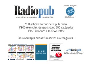 accès intégral 
19,99€ 
annuel 
seulement ! 
900 articles autour de la pub radio 
1’800 exemples de spots dans 200 catégories 
1’158 abonnés à la news letter 
7 clés pour réussir une stratégie 
RADIO-to-WEB-to-sTORE 
! 
Des avantages exclusifs réservés aux stagiaires : 
La 1ère webradio 100% pub ! 
 