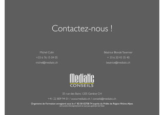 Contactez-nous ! 
! 
35 rue des Bains 1205 Genève CH 
+41 22 809 94 01 / www.mediatic.ch / conseils@mediatic.ch 
Organisme de Formation enregistré sous le n° 82 00 02758 74 auprès du Préfet de Région Rhône-Alpes 
(ce numéro d'enregistrement ne vaut pas agrément de l'état) 
Michel Colin 
+33 6 76 15 04 05 
michel@mediatic.ch 
Béatrice Blonde Tavernier 
+ 33 6 20 43 35 40 
beatrice@mediatic.ch 
