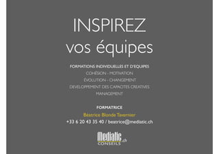 INSPIREZ 
vos équipes 
! 
FORMATIONS INDIVIDUELLES ET D’EQUIPES 
COHÉSION - MOTIVATION 
ÉVOLUTION - CHANGEMENT 
DEVELOPPEMENT DES CAPACITES CREATIVES 
MANAGEMENT 
! 
FORMATRICE 
Béatrice Blonde Tavernier 
+33 6 20 43 35 40 / beatrice@mediatic.ch 
! 
.ch 
 