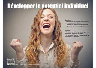 Développer le potentiel individuel 
Infos & Inscriptions : conseils@mediatic.ch 
! 
Objectifs : 
‣ Développer le potentiel d’un individu 
vers des objectifs ambitieux 
‣ Optimiser sa pratique professionnelle 
‣ Augmenter son niveau de performance 
!! 
Solutions : 
‣ Amélioration de l’organisation par une 
maîtrise de la gestion du temps 
‣ La formation permet d’apprendre à se 
concentrer sur l’essentiel 
FORMATION 
 