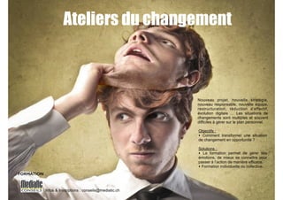 Ateliers du changement 
Infos & Inscriptions : conseils@mediatic.ch 
! 
! 
Nouveau projet, nouvelle stratégie, 
nouveau responsable, nouvelle équipe, 
restructuration, réduction d’effectif, 
évolution digitale … Les situations de 
changements sont multiples et souvent 
difficiles à gérer sur le plan personnel. 
! 
Objectifs : 
‣ Comment transformer une situation 
de changement en opportunité ? 
! 
Solutions : 
‣ La formation permet de gérer ses 
émotions, de mieux se connaître pour 
passer à l’action de manière efficace. 
‣ Formation individuelle ou collective. 
FORMATION 
 