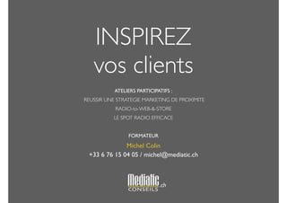 INSPIREZ 
vos clients 
! 
ATELIERS PARTICIPATIFS : 
REUSSIR UNE STRATEGIE MARKETING DE PROXIMITE 
RADIO-to-WEB-&-STORE 
LE SPOT RADIO EFFICACE 
! 
FORMATEUR 
Michel Colin 
+33 6 76 15 04 05 / michel@mediatic.ch 
! 
.ch 
 