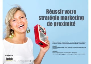 Réussir votre 
stratégie marketing 
de proximité 
Infos & Inscriptions : conseils@mediatic.ch 
Mieux vos clients sauront utiliser le marketing de proximité, plus 
ils seront motivés à communiquer efficacement et durablement. 
! 
Objectif : 
‣ Apprendre à partager votre expertise média avec vos clients et 
prospects 
! 
Solutions : 
‣ Une formation avec la participation de clients 
‣ Un modèle pédagogique novateur pour l’équipe commerciale 
FORMATION 
 