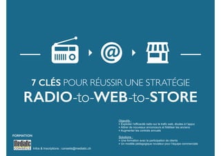 7 clés pour réussir une stratégie 
RADIO-to-WEB-to-sTORE 
Infos & Inscriptions : conseils@mediatic.ch 
! 
Objectifs : 
‣ Exploiter l’efficacité radio sur le trafic web, études à l’appui 
‣ Attirer de nouveaux annonceurs et fidéliser les anciens 
‣ Augmenter les contrats annuels 
! 
Solutions : 
‣ Une formation avec la participation de clients 
‣ Un modèle pédagogique novateur pour l’équipe commerciale 
FORMATION 
 