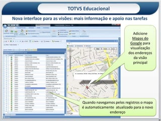 TOTVS Educacional
Nova interface para as visões: mais informação e apoio nas tarefas


                                                               Adicione
                                                              Mapas do
                                                             Google para
                                                             visualização
                                                            dos endereços
                                                               da visão
                                                               principal




                                  Quando navegamos pelos registros o mapa
                                  é automaticamente atualizado para o novo
                                                 endereço
                                                                             10
 