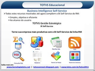 TOTVS Educacional
                            Business Intelligence Self-Service
  Todos estes recursos mostrados até agora compõem o BI Self-Service do RM:
         Simples, objetivo e eficiente
         Ao alcance do usuário




Saiba mais em:
      www.tecnologiatotvs.net | totvsconnect.blogspot.com | www.totvs.com.br/totvs2011
                                                                                         11
 