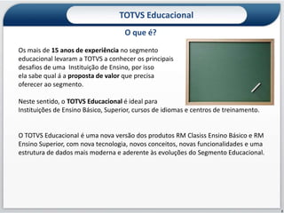 TOTVS Educacional
                                     O que é?
Os mais de 15 anos de experiência no segmento
educacional levaram a TOTVS a conhecer os principais
desafios de uma Instituição de Ensino, por isso
ela sabe qual á a proposta de valor que precisa
oferecer ao segmento.

Neste sentido, o TOTVS Educacional é ideal para
Instituições de Ensino Básico, Superior, cursos de idiomas e centros de treinamento.


O TOTVS Educacional é uma nova versão dos produtos RM Clasiss Ensino Básico e RM
Ensino Superior, com nova tecnologia, novos conceitos, novas funcionalidades e uma
estrutura de dados mais moderna e aderente às evoluções do Segmento Educacional.




                                                                                       2
 