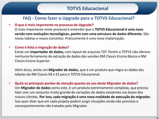 TOTVS Educacional
         FAQ - Como fazer o Upgrade para o TOTVS Educacional?
•   O que é mais importante no processo de Upgrade?
    O mais importante neste processo é entender que o TOTVS Educacional é uma nova
    versão com evoluções tecnológicas, porém com uma estrutura de dados diferente. São
    novas tabelas e novos conceitos. Praticamente é uma nova implantação.

•   Como é feita a migração de dados?
    Existe um importador de dados, com layout de arquivos TXT. Porém a TOTVS não oferece
    nenhuma ferramenta de extração de dados das versões RM Classis Ensino Básico e RM
    Classis Ensino Superior.

    Além disso, existe um Migrador de dados, que é um produto que migra os dados das
    tabelas do RM Classis EB e ES para o TOTVS Educacional.

•   Quais os principais pontos de atenção quanto ao uso deste Migrador de dados?
    Um Migrador de dados como este, é um produto extremamente complexo, que precisa
    lidar com um conjunto muito grande de variações de dados existentes nas bases dos
    nossos clientes. Por isso, cada migração é uma nova realidade de execução do migrador.
    Isso quer dizer que em cada projeto podem surgir situações ainda não previstas e
    conseqüentemente não tratadas pelo Migrador.


                                                                                             25
 