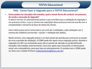 TOTVS Educacional
         FAQ - Como fazer o Upgrade para o TOTVS Educacional?
•   Como podem ter situações não tratadas, qual a menor forma de conduzir um processo
    de venda e execução do Upgrade?
    O ideal é termos um planejamento prévio e que considere que a validação da migração é
    um processo cíclico, e que o número de repetições desse processo varia de acordo com a
    complexidade e tamanho da base de dados do cliente.

    Uma métrica para servir como base é um ciclo de 3 validações, cada validação com 1
    semana de trabalhos (conversão + ajustes + validação dos dados).

    Neste cenário, uma migração prévia é um bom ponto de partida para mensurar os prazos
    de uma o período de validação. O CDBH pode dar apoio nessa migração prévia, fazendo a
    migração em BH e já sinalizando quais são os pontos de atenção ou já identificando
    situações não tratadas anteriormente. Caso esse apoio seja necessário, é interessante
    avisar com antecedência, para que haja um planejamento. O contato com o CDBH pode
    ser feito com o Rafael Pinheiro (rafael.pinheiro@totvs.com.br)




                                                                                             26
 