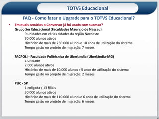 TOTVS Educacional
         FAQ - Como fazer o Upgrade para o TOTVS Educacional?
•   Em quais cenários o Conversor já foi usado com sucesso?
    Grupo Ser Educacional (Faculdades Mauricio de Nassau)
         9 unidades em várias cidades da região Nordeste
         30.000 alunos ativos
         Histórico de mais de 230.000 alunos e 10 anos de utilização do sistema
         Tempo gasto no projeto de migração: 7 meses

    FACPOLI - Faculdade Politécnica de Uberlândia (Uberlândia-MG)
         1 unidade
         2.000 alunos ativos
         Histórico de mais de 10.000 alunos e 5 anos de utilização do sistema
         Tempo gasto no projeto de migração: 2 meses

    PUC - SP
          1 coligada / 13 filiais
          30.000 alunos ativos
          Histórico de mais de 110.000 alunos e 6 anos de utilização do sistema
          Tempo gasto no projeto de migração: 6 meses



                                                                                  27
 