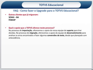 TOTVS Educacional
         FAQ - Como fazer o Upgrade para o TOTVS Educacional?
•   Outros clientes que já migraram:
    SENAI – BA
    FEBASP


•   Qual o apoio que a TOTVS oferece neste processo?
    No processo de importação, oferecemos o apoio da nossa equipe de suporte para tirar
    dúvidas. No processo de migração, oferecemos o apoio da equipe de desenvolvimento para
    analisar os erros encontrados e fazer algumas conversões de teste, desde que planejado com
    antecedência.




                                                                                                 28
 