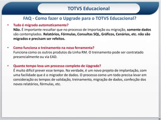 TOTVS Educacional
          FAQ - Como fazer o Upgrade para o TOTVS Educacional?
•   Tudo é migrado automaticamente?
    Não. É importante ressaltar que no processo de importação ou migração, somente dados
    são contemplados. Relatórios, Fórmulas, Consultas SQL, Gráficos, Cenários, etc. não são
    migrados e precisam ser refeitos.

•   Como funciona o treinamento na nova ferramenta?
    Funciona como os outros produtos da Linha RM. O treinamento pode ser contratado
    presencialmente ou via EAD.

•   Quanto tempo leva um processo completo de Upgrade?
    É muito difícil prever esse tempo. Na verdade, é um novo projeto de implantação, com
    uma facilidade que é o migrador de dados. O processo como um todo precisa levar em
    consideração os tempos de validação, treinamento, migração de dados, confecção dos
    novos relatórios, fórmulas, etc.




                                                                                              29
 