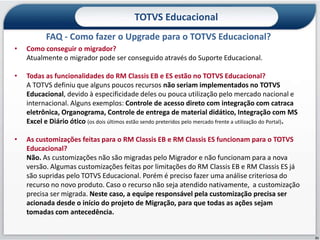 TOTVS Educacional
           FAQ - Como fazer o Upgrade para o TOTVS Educacional?
•   Como conseguir o migrador?
    Atualmente o migrador pode ser conseguido através do Suporte Educacional.

•   Todas as funcionalidades do RM Classis EB e ES estão no TOTVS Educacional?
    A TOTVS definiu que alguns poucos recursos não seriam implementados no TOTVS
    Educacional, devido à especificidade deles ou pouca utilização pelo mercado nacional e
    internacional. Alguns exemplos: Controle de acesso direto com integração com catraca
    eletrônica, Organograma, Controle de entrega de material didático, Integração com MS
    Excel e Diário ótico (os dois últimos estão sendo preteridos pelo mercado frente a utilização do Portal).

•   As customizações feitas para o RM Classis EB e RM Classis ES funcionam para o TOTVS
    Educacional?
    Não. As customizações não são migradas pelo Migrador e não funcionam para a nova
    versão. Algumas customizações feitas por limitações do RM Classis EB e RM Classis ES já
    são supridas pelo TOTVS Educacional. Porém é preciso fazer uma análise criteriosa do
    recurso no novo produto. Caso o recurso não seja atendido nativamente, a customização
    precisa ser migrada. Neste caso, a equipe responsável pela customização precisa ser
    acionada desde o início do projeto de Migração, para que todas as ações sejam
    tomadas com antecedência.


                                                                                                                31
 