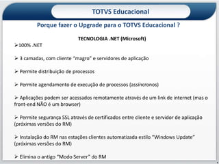 TOTVS Educacional
          Porque fazer o Upgrade para o TOTVS Educacional ?
                            TECNOLOGIA .NET (Microsoft)
100% .NET

 3 camadas, com cliente “magro” e servidores de aplicação

 Permite distribuição de processos

 Permite agendamento de execução de processos (assíncronos)

 Aplicações podem ser acessados remotamente através de um link de internet (mas o
front-end NÃO é um browser)

 Permite segurança SSL através de certificados entre cliente e servidor de aplicação
(próximas versões do RM)

 Instalação do RM nas estações clientes automatizada estilo “Windows Update”
(próximas versões do RM)

 Elimina o antigo “Modo Server” do RM
                                                                                        4
 