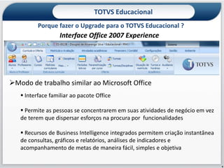 TOTVS Educacional
          Porque fazer o Upgrade para o TOTVS Educacional ?
                   Interface Office 2007 Experience




Modo de trabalho similar ao Microsoft Office
    Interface familiar ao pacote Office

    Permite as pessoas se concentrarem em suas atividades de negócio em vez
   de terem que dispersar esforços na procura por funcionalidades

    Recursos de Business Intelligence integrados permitem criação instantânea
   de consultas, gráficos e relatórios, análises de indicadores e
   acompanhamento de metas de maneira fácil, simples e objetiva

                                                                                 6
 