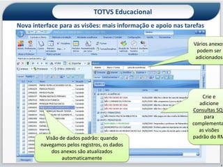 TOTVS Educacional
Nova interface para as visões: mais informação e apoio nas tarefas
        Recursos Gerenciais ao alcance de suas mãos
                                                              Vários anexos
                                                                podem ser
                                                               adicionados




                                                                 Crie e
                                                               adicione
                                                             Consultas SQL
                                                                 para
                                                             complementa
                                                               as visões
          Visão de dados padrão: quando                      padrão do RM
        navegamos pelos registros, os dados
            dos anexos são atualizados
                 automaticamente
                                                                         7
 